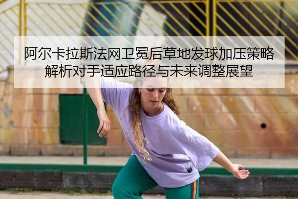 阿尔卡拉斯法网卫冕后草地发球加压策略解析对手适应路径与未来调整展望