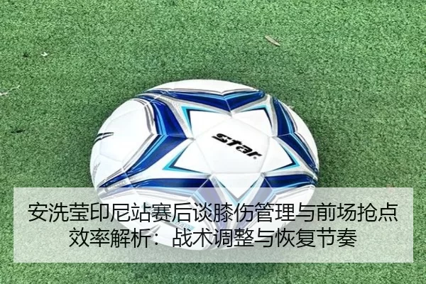 安洗莹印尼站赛后谈膝伤管理与前场抢点效率解析：战术调整与恢复节奏