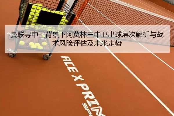 曼联寻中卫背景下阿莫林三中卫出球层次解析与战术风险评估及未来走势