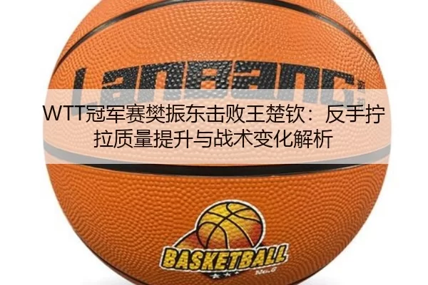 WTT冠军赛樊振东击败王楚钦：反手拧拉质量提升与战术变化解析