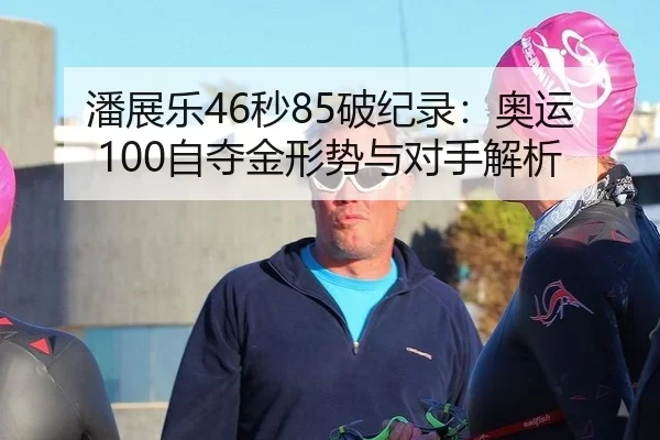 潘展乐46秒85破纪录：奥运100自夺金形势与对手解析